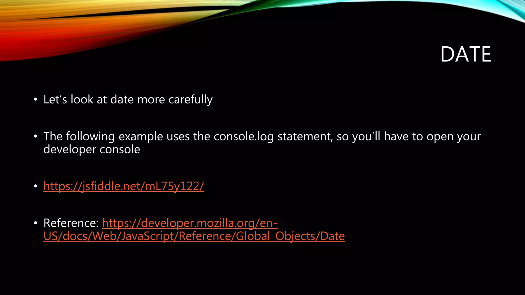 DATE
&bull; Let&rsquo;s look at date more carefully
&bull; The following example uses the console.log statement, so you&rsquo;ll have to open your
developer console
&bull; https://jsfiddle.net/mL75y122/
&bull; Reference: https://developer.mozilla.org/en-
US/docs/Web/JavaScript/Reference/Global_Objects/Date
 