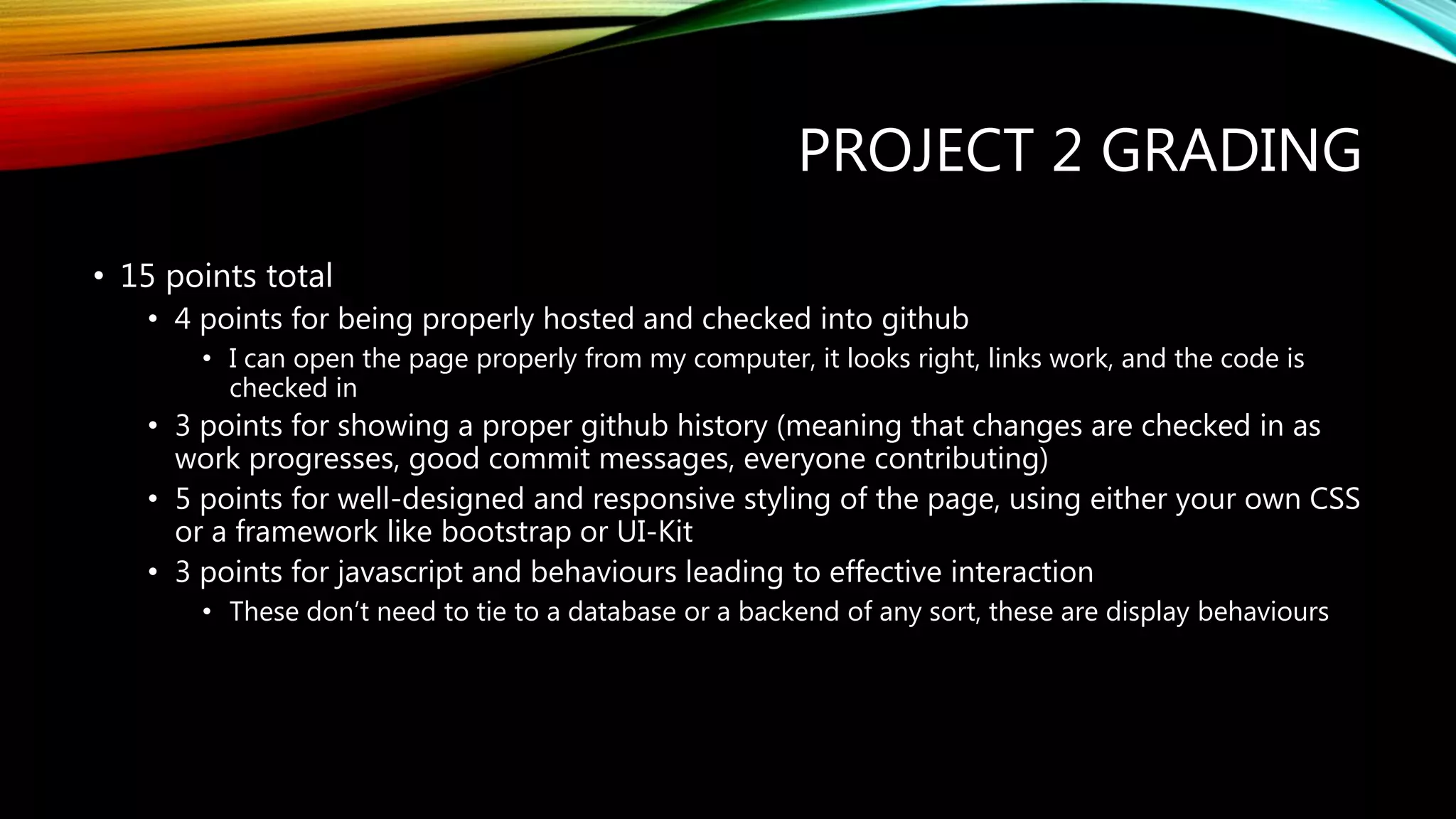 PROJECT 2 GRADING
&bull; 15 points total
&bull; 4 points for being properly hosted and checked into github
&bull; I can open the page properly from my computer, it looks right, links work, and the code is
checked in
&bull; 3 points for showing a proper github history (meaning that changes are checked in as
work progresses, good commit messages, everyone contributing)
&bull; 5 points for well-designed and responsive styling of the page, using either your own CSS
or a framework like bootstrap or UI-Kit
&bull; 3 points for javascript and behaviours leading to effective interaction
&bull; These don&rsquo;t need to tie to a database or a backend of any sort, these are display behaviours
 