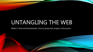 UNTANGLING THE WEB
Week 5: front end frameworks, intro to javascript, project 2 discussion
 
