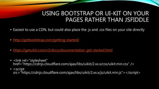 USING BOOTSTRAP OR UI-KIT ON YOUR
PAGES RATHER THAN JSFIDDLE
• Easiest to use a CDN, but could also place the .js and .css files on your site directly
• http://getbootstrap.com/getting-started/
• https://getuikit.com/v2/docs/documentation_get-started.html
• <link rel="stylesheet"
href="https://cdnjs.cloudflare.com/ajax/libs/uikit/2.xx.x/css/uikit.min.css" />
• <script
src="https://cdnjs.cloudflare.com/ajax/libs/uikit/2.xx.x/js/uikit.min.js"></script>
 