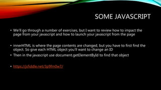SOME JAVASCRIPT
• We’ll go through a number of exercises, but I want to review how to impact the
page from your javascript and how to launch your javascript from the page
• innerHTML is where the page contents are changed, but you have to first find the
object. So give each HTML object you’ll want to change an ID
• Then in the javascript use document.getElementById to find that object
• https://jsfiddle.net/3p9fm0w7/
 