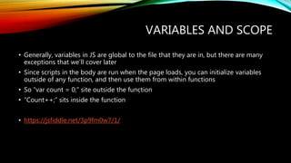 VARIABLES AND SCOPE
• Generally, variables in JS are global to the file that they are in, but there are many
exceptions that we’ll cover later
• Since scripts in the body are run when the page loads, you can initialize variables
outside of any function, and then use them from within functions
• So “var count = 0;” site outside the function
• “Count++;” sits inside the function
• https://jsfiddle.net/3p9fm0w7/1/
 