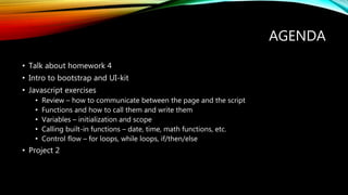 AGENDA
• Talk about homework 4
• Intro to bootstrap and UI-kit
• Javascript exercises
• Review – how to communicate between the page and the script
• Functions and how to call them and write them
• Variables – initialization and scope
• Calling built-in functions – date, time, math functions, etc.
• Control flow – for loops, while loops, if/then/else
• Project 2
 