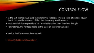 CONTROL FLOW
• In the last example we used the setInterval function. This is a form of control flow in
that it re-runs the contents of that function every x milliseconds
• Most control flow expressions test a variable rather than the time, though
• For instance, the for loop looks at the state of a counter variable
• Notice the if statement here as well
• https://jsfiddle.net/6ewnaLp1/
 