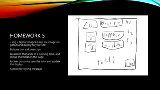HOMEWORK 5
<img> tag for images (keep the images in
github and deploy to your site)
Buttons that call javascript
Javascript that adds to a running total, and
shows that total on the page
A clear button to zero the total and update
the display
A point for styling the page
 
