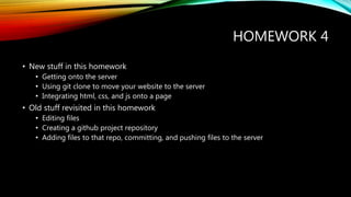 HOMEWORK 4
• New stuff in this homework
• Getting onto the server
• Using git clone to move your website to the server
• Integrating html, css, and js onto a page
• Old stuff revisited in this homework
• Editing files
• Creating a github project repository
• Adding files to that repo, committing, and pushing files to the server
 