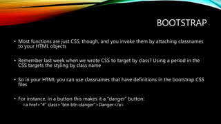 BOOTSTRAP
• Most functions are just CSS, though, and you invoke them by attaching classnames
to your HTML objects
• Remember last week when we wrote CSS to target by class? Using a period in the
CSS targets the styling by class name
• So in your HTML you can use classnames that have definitions in the bootstrap CSS
files
• For instance, in a button this makes it a “danger” button:
<a href="#" class="btn btn-danger">Danger</a>
 