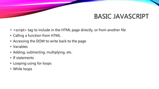 BASIC JAVASCRIPT
• <script> tag to include in the HTML page directly, or from another file
• Calling a function from HTML
• Accessing the DOM to write back to the page
• Variables
• Adding, subtracting, multiplying, etc.
• If statements
• Looping using for loops
• While loops
 