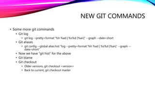 NEW GIT COMMANDS
• Some more git commands
• Git log
• git log --pretty=format:"%h %ad | %s%d [%an]" --graph --date=short
• Git aliases
• git config --global alias.hist "log --pretty=format:'%h %ad | %s%d [%an]' --graph --
date=short“
• Now we have “git hist” for the above
• Git blame
• Git checkout
• Older versions, git checkout <version>
• Back to current, git checkout master
 