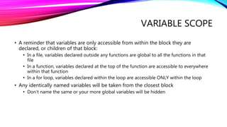 VARIABLE SCOPE
• A reminder that variables are only accessible from within the block they are
declared, or children of that block:
• In a file, variables declared outside any functions are global to all the functions in that
file
• In a function, variables declared at the top of the function are accessible to everywhere
within that function
• In a for loop, variables declared within the loop are accessible ONLY within the loop
• Any identically named variables will be taken from the closest block
• Don’t name the same or your more global variables will be hidden
 