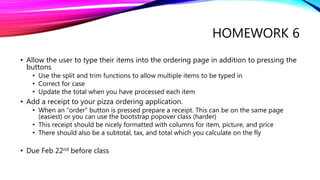 HOMEWORK 6
• Allow the user to type their items into the ordering page in addition to pressing the
buttons
• Use the split and trim functions to allow multiple items to be typed in
• Correct for case
• Update the total when you have processed each item
• Add a receipt to your pizza ordering application.
• When an “order” button is pressed prepare a receipt. This can be on the same page
(easiest) or you can use the bootstrap popover class (harder)
• This receipt should be nicely formatted with columns for item, picture, and price
• There should also be a subtotal, tax, and total which you calculate on the fly
• Due Feb 22nd before class
 