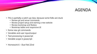 AGENDA
• This is partially a catch-up class, because some folks are stuck
• Review git and server commands
• Review project setup and starting a new website
• Review bootstrap and flexbox
• Bootstrap tables and responsive UI
• Some new git commands
• Variables and user input/output
• Text processing in javascript
• Variable scope in javascript
• Homework 6 – Due Feb 22nd
 