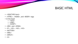 BASIC HTML
• <!DOCTYPE html>
• <HTML>, <HEAD>, and <BODY> tags
• In the head:
• <TITLE>
• <LINK>
• <SCRIPT>
• <DIV> and <SPAN>
• <P>, <H1>, <H2>, <H3>
• <BUTTON>
• <IMG>
• <INPUT>
• <A>
 