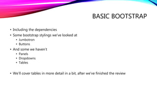 BASIC BOOTSTRAP
• Including the dependencies
• Some bootstrap stylings we’ve looked at
• Jumbotron
• Buttons
• And some we haven’t
• Panels
• Dropdowns
• Tables
• We’ll cover tables in more detail in a bit, after we’ve finished the review
 