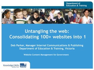 Untangling the web:  Consolidating 100+ websites into 1 Deb Parker, Manager Internal Communications & Publishing Department of Education & Training, Victoria Website Content Management for   Government 