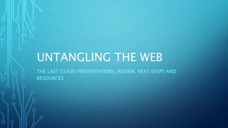 UNTANGLING THE WEB
THE LAST CLASS! PRESENTATIONS, REVIEW, NEXT STEPS AND
RESOURCES
 