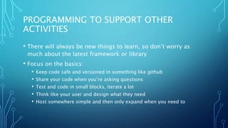 PROGRAMMING TO SUPPORT OTHER
ACTIVITIES
• There will always be new things to learn, so don’t worry as
much about the latest framework or library
• Focus on the basics:
• Keep code safe and versioned in something like github
• Share your code when you’re asking questions
• Test and code in small blocks, iterate a lot
• Think like your user and design what they need
• Host somewhere simple and then only expand when you need to
 