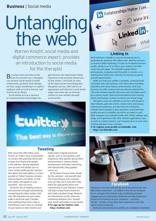 Business | Social media




Untangling
 the web  Warren Knight, social media and                                                                       Linking in
         digital commerce expert, provides                                                 reid hoffman’s linkedIn is a social networking site for
                                                                                           professionals, boasting 100 million users. Ideal for business
           an introduction to social media                                                 to business (B2B) marketing, it is also an invaluable business
                                                                                           profile, similar to a CV, to link to your website and other
                   for the therapist                                                       social network pages. the linkedIn website allows
                                                                                           professionals, companies and the public to connect on a

 B   y using social networks in the
     most resourceful way, a therapist
 can harness social media to build
                                               gap between the impersonal online
                                               experience and personal interaction.
                                               In this article, I will look at some
                                                                                           working level within their industry, for business purposes
                                                                                           and job opportunities.
                                                                                              Make sure that your profile is complete, connected and
 connections, promote their therapy            of the main social networking sites         consistent with your business, with information including
 services, target marketing to a captive       therapists can use, offer advice on         education and career history, achievements, what your
 audience with an active interest, and         appropriate and effective social media      business can offer contacts and any relevant website links.
 instil trust in clients.                      usage, and some tips on driving             the more industry-specific keywords used, the higher you’ll
   Social media acts as a channel              visitors to your website through            be in search results. seek recommendations from existing
 of communication that bridges the             social media.                               clients and business contacts to boost your brand image.
                                                                                              therapists could use linkedIn to connect with people in
                                                                                           their industry, gain new clients, create events and groups,
                                                                                           build brand awareness, and also find new employees.
                                                                                           linkedIn allows people to post questions, so provide high-
                                                                                           quality answers to establish yourself as an expert in your
                                                                                           field. Integrate your linkedIn profile with twitter updates and
                                                                                           blogs, and experiment with other relevant applications such
                                                                                           as polls for market research, and Company Buzz to track what
                                                                                           is being said about your company.
                                                                                           l To register your profile on LinkedIn, visit
                                                                                              http://uk.linkedin.com




                                     Tweeting
     With more than 200 million users,         make tweets original and brand
     twitter can make it easy for businesses   specific, such as new products and
     to connect with potential clients and     treatments, time-specific special offers
     to share their brand with people          and promotions, industry trends,
     in the industry. having registered        developments and news, interesting
     your account with details such as         and relevant links, blog updates
     name, email, profile picture, business    and so on.
     description and web address, it is then      at the heart of every tweet should
     possible to ‘follow’ business contacts,   be the customer – ask yourself what
     industry figures and clients, so that     this tweet will give your customer;
     their tweets will appear on your          how can they use it; how will it help
     newsfeed – and vice versa.                them? an appropriate photo and                                    Facebook
        avoid the risk of isolating contacts   commenting on your followers’ tweets        Facebook is the most well-known social networking site with
     and customers through uninteresting,      will help increase brand awareness          800 million subscribers – 62 million in the UK use Facebook
     uninspiring and useless tweets; with      and create a positive image. Measure        for an average of 60 minutes a day. Facilitating personal
     only 140 characters for each tweet,       the effectiveness of the content by         engagement and interaction, Facebook can help propel your
     make it worth the read. Consider          monitoring followers who ‘retweet’          brand to the forefront of your customers’ – and their
     only tweeting three times a day so        your tweets and replies to your tweets.     friends’ – minds, as they share their experiences with their
     that followers don’t have an overload     l To sign up for Twitter, visit             online social community.
     of your tweets on their timeline and         http://twitter.com                          Both personal and business profiles are available on Facebook



22   Issue 99 January 2012                                       InternatIonal therapIst                                                     www.fht.org.uk
 