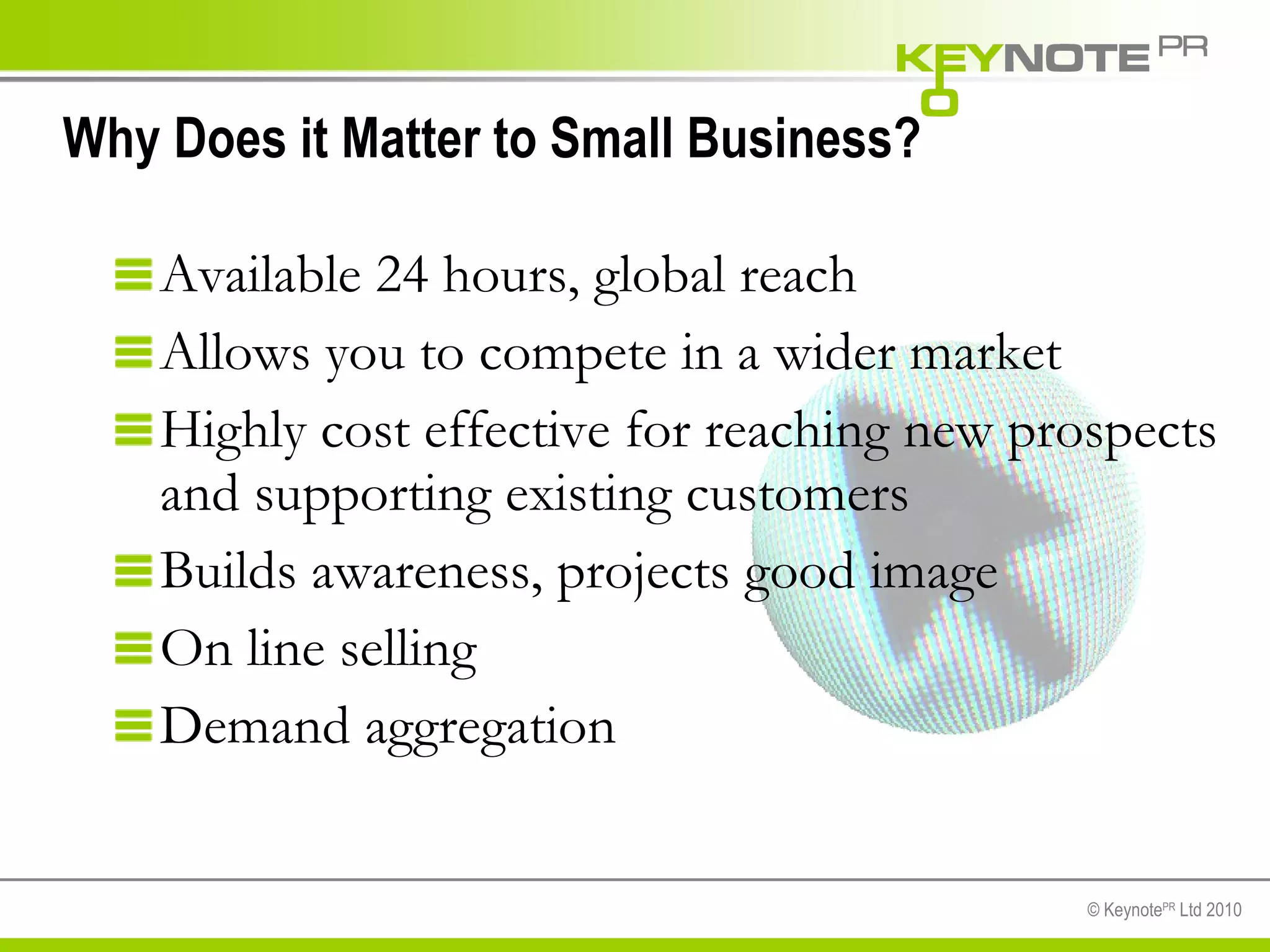 Why Does it Matter to Small Business?  Available 24 hours, global reach Allows you to compete in a wider market Highly cost effective for reaching new prospects and supporting existing customers  Builds awareness, projects good image On line selling Demand aggregation 