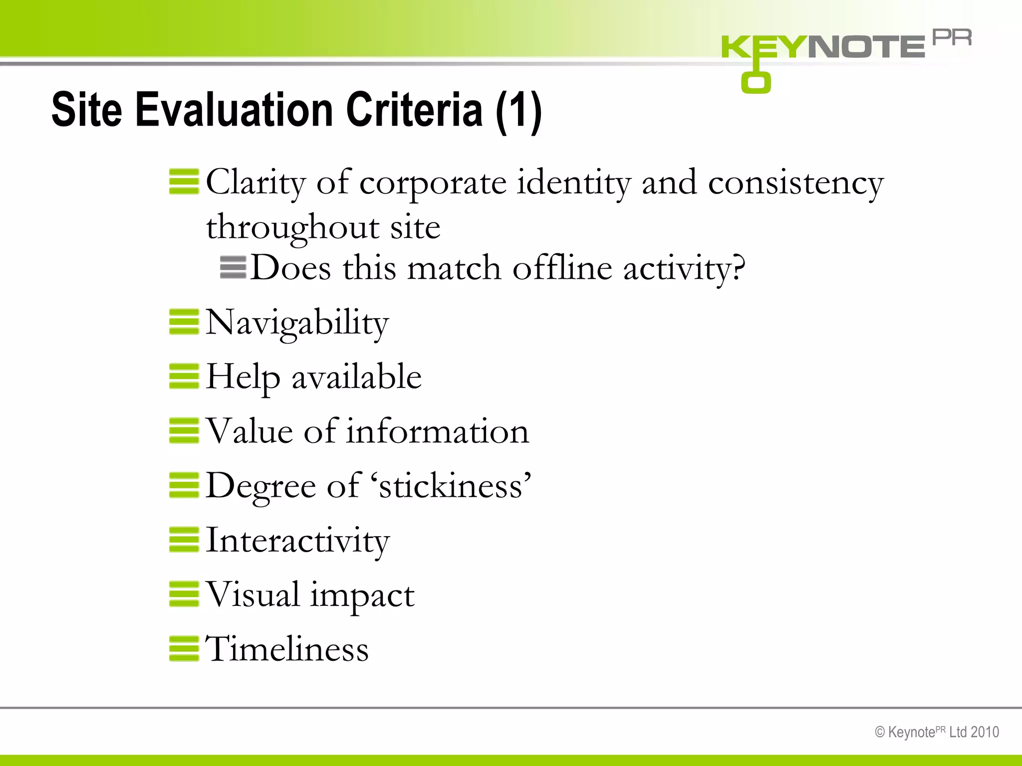 Site Evaluation Criteria (1) Clarity of corporate identity and consistency throughout site Does this match offline activity? Navigability Help available Value of information Degree of ‘stickiness’ Interactivity Visual impact Timeliness 
