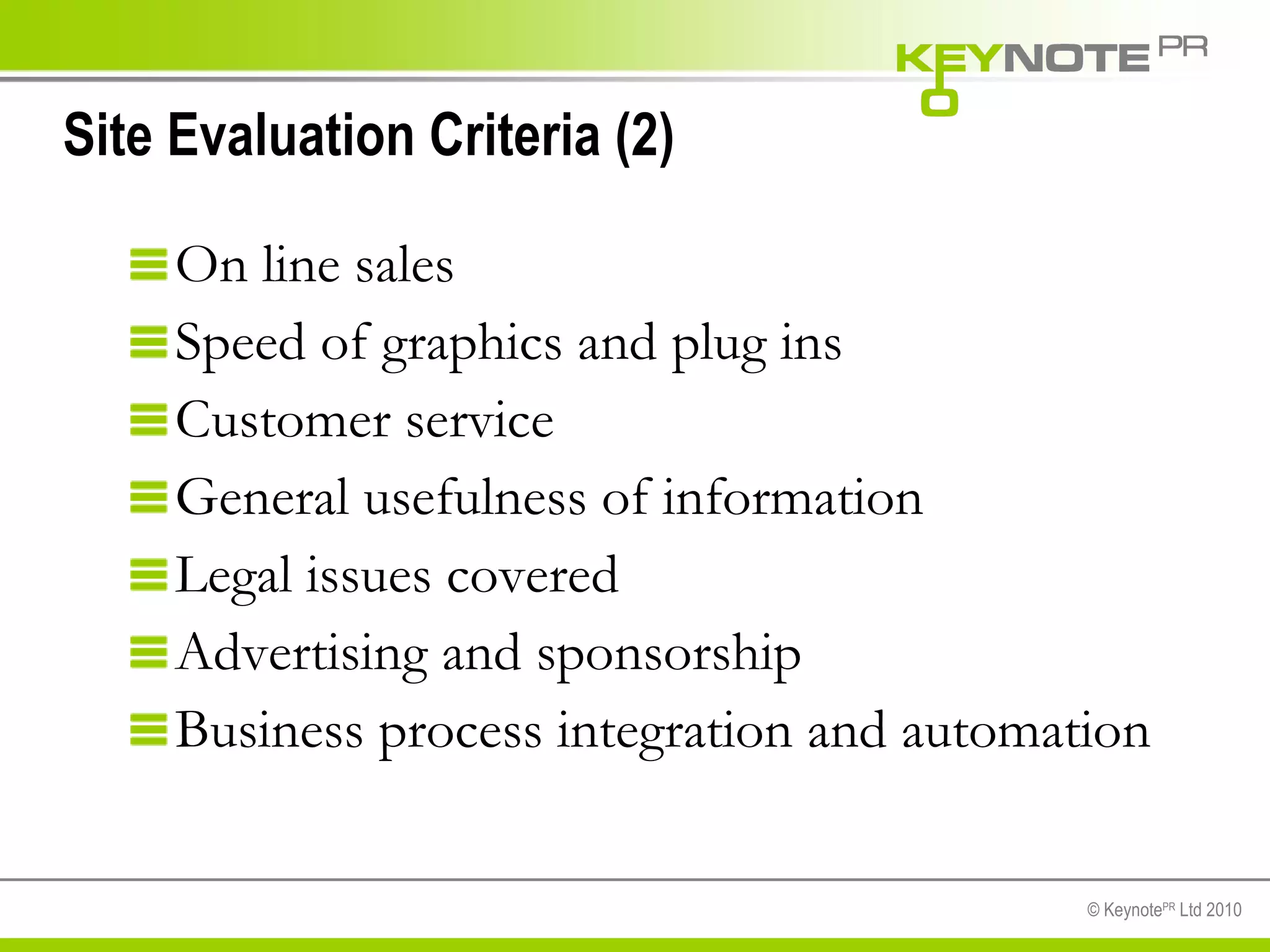 Site Evaluation Criteria (2) On line sales Speed of graphics and plug ins Customer service General usefulness of information Legal issues covered Advertising and sponsorship Business process integration and automation 