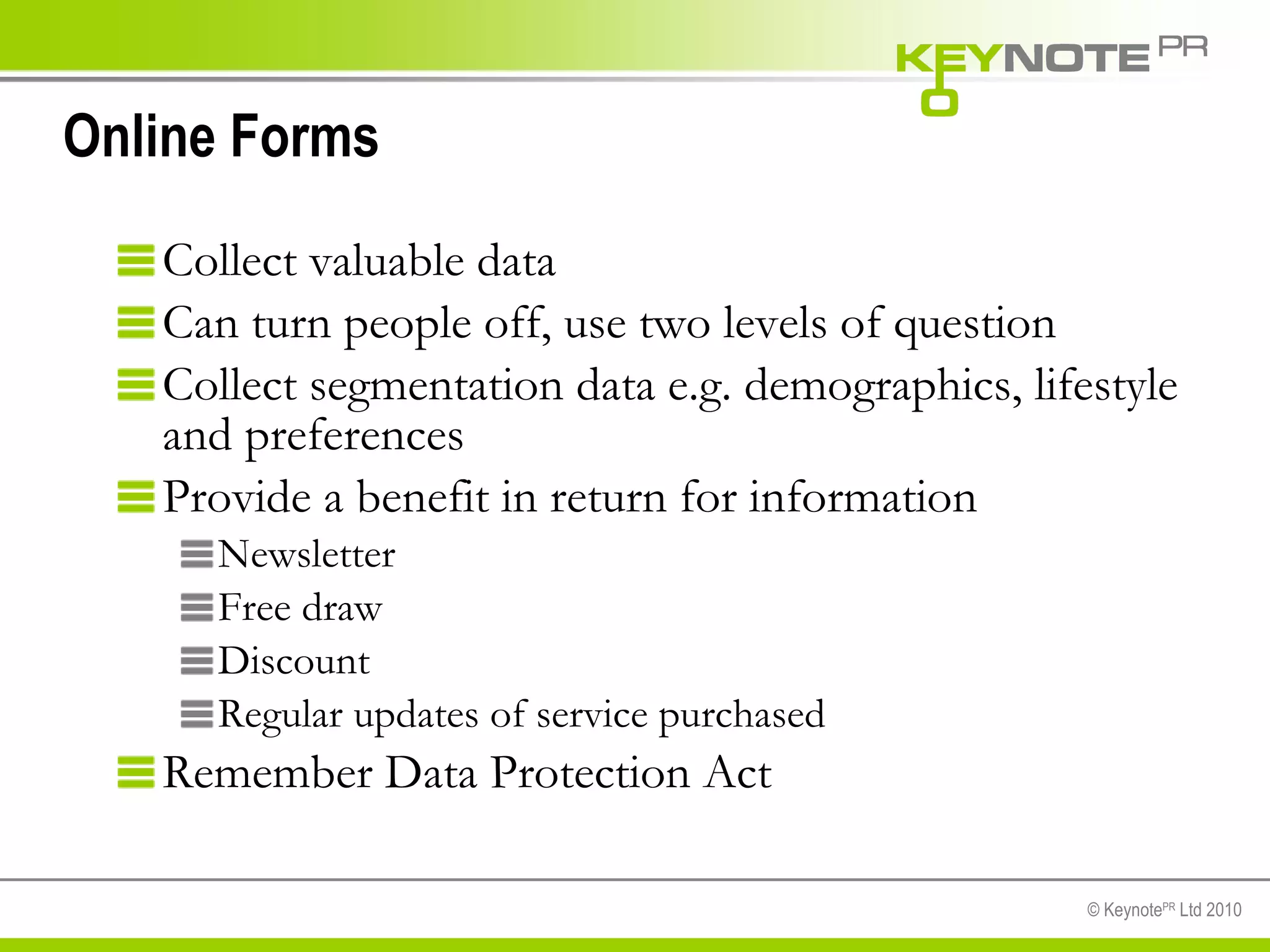 Online Forms Collect valuable data Can turn people off, use two levels of question Collect segmentation data e.g. demographics, lifestyle and preferences Provide a benefit in return for information Newsletter Free draw Discount  Regular updates of service purchased Remember Data Protection Act 