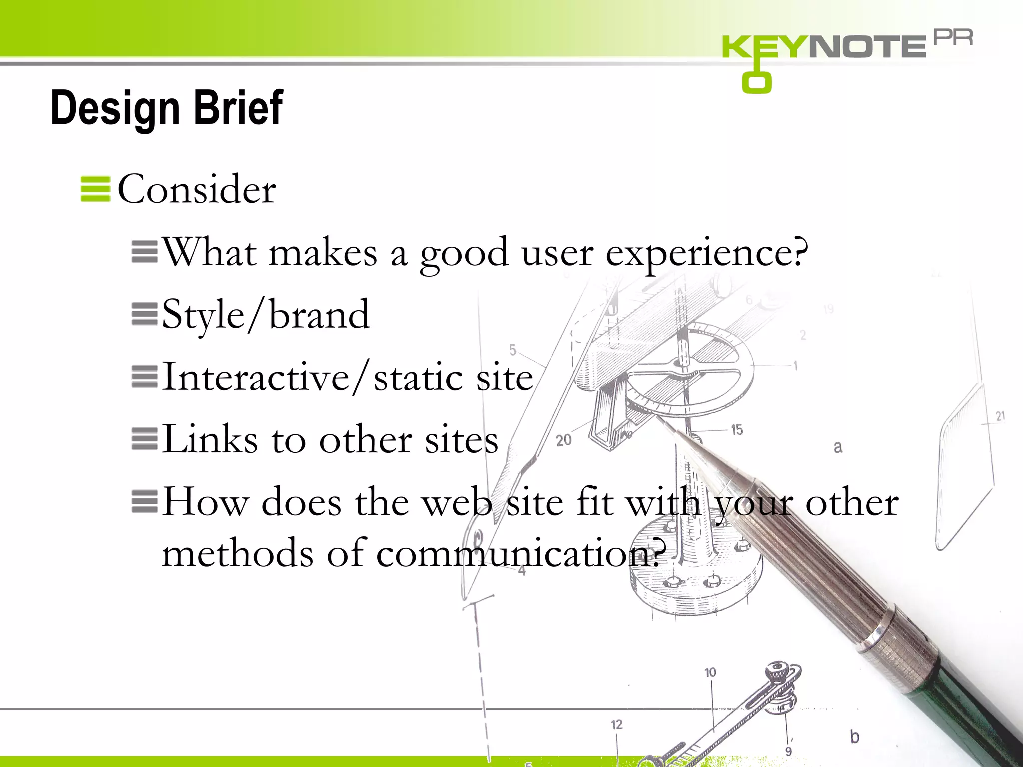 Design Brief Consider What makes a good user experience? Style/brand Interactive/static site Links to other sites How does the web site fit with your other methods of communication? 