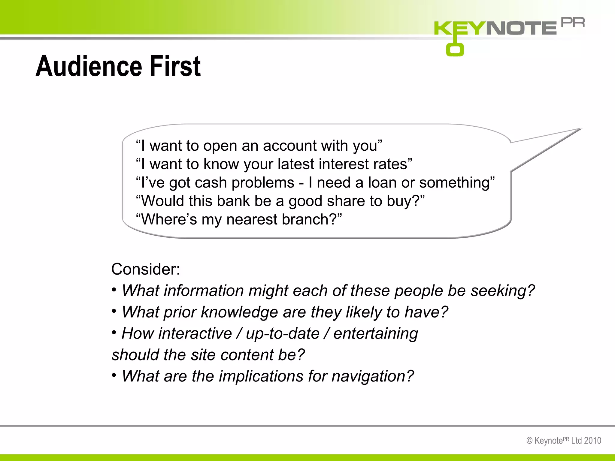 Audience First Consider: What information might each of these people be seeking? What prior knowledge are they likely to have? How interactive / up-to-date / entertaining  should the site content be? What are the implications for navigation? “ I want to open an account with you” “ I want to know your latest interest rates” “ I’ve got cash problems - I need a loan or something” “ Would this bank be a good share to buy?” “ Where’s my nearest branch?” 