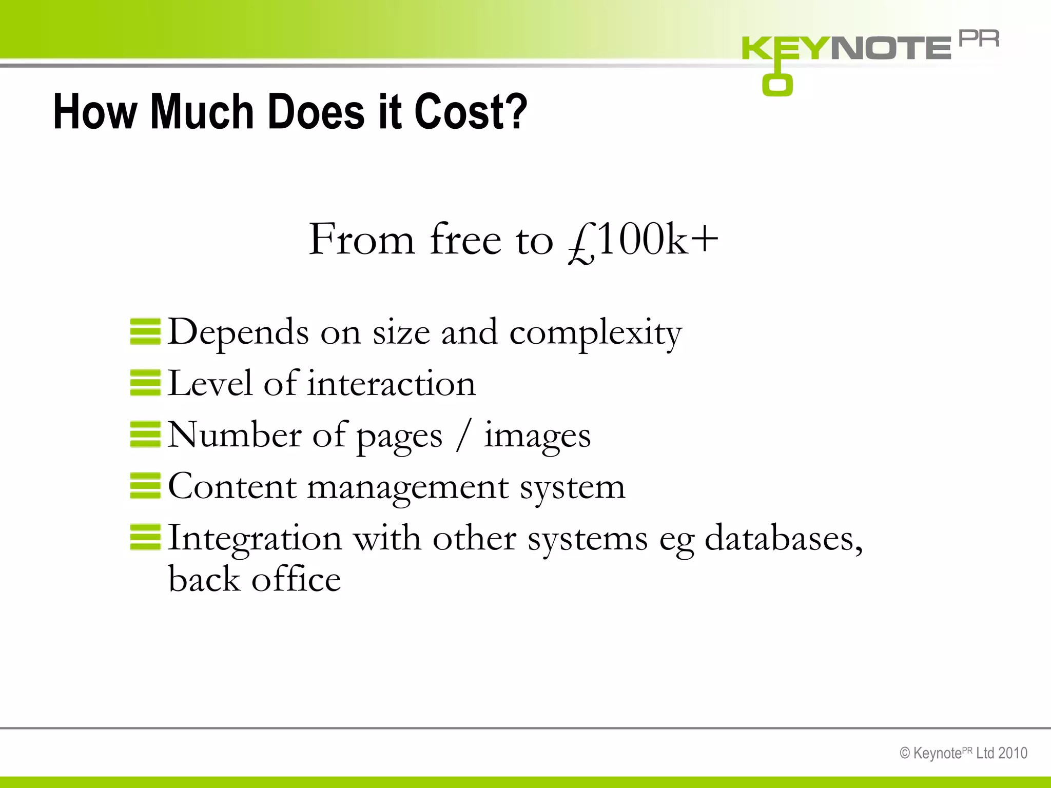 How Much Does it Cost? Depends on size and complexity Level of interaction Number of pages / images Content management system Integration with other systems eg databases,  back office From free to £100k+ 