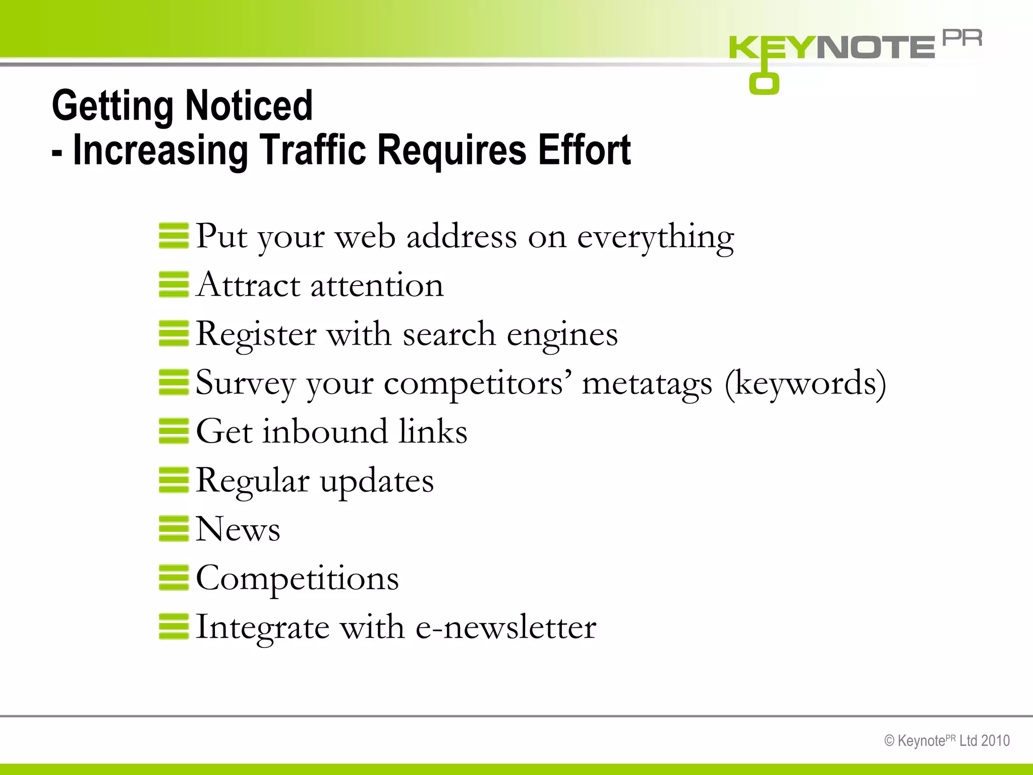 Getting Noticed - Increasing Traffic Requires Effort Put your web address on everything Attract attention Register with search engines Survey your competitors’ metatags (keywords) Get inbound links Regular updates News Competitions Integrate with e-newsletter 