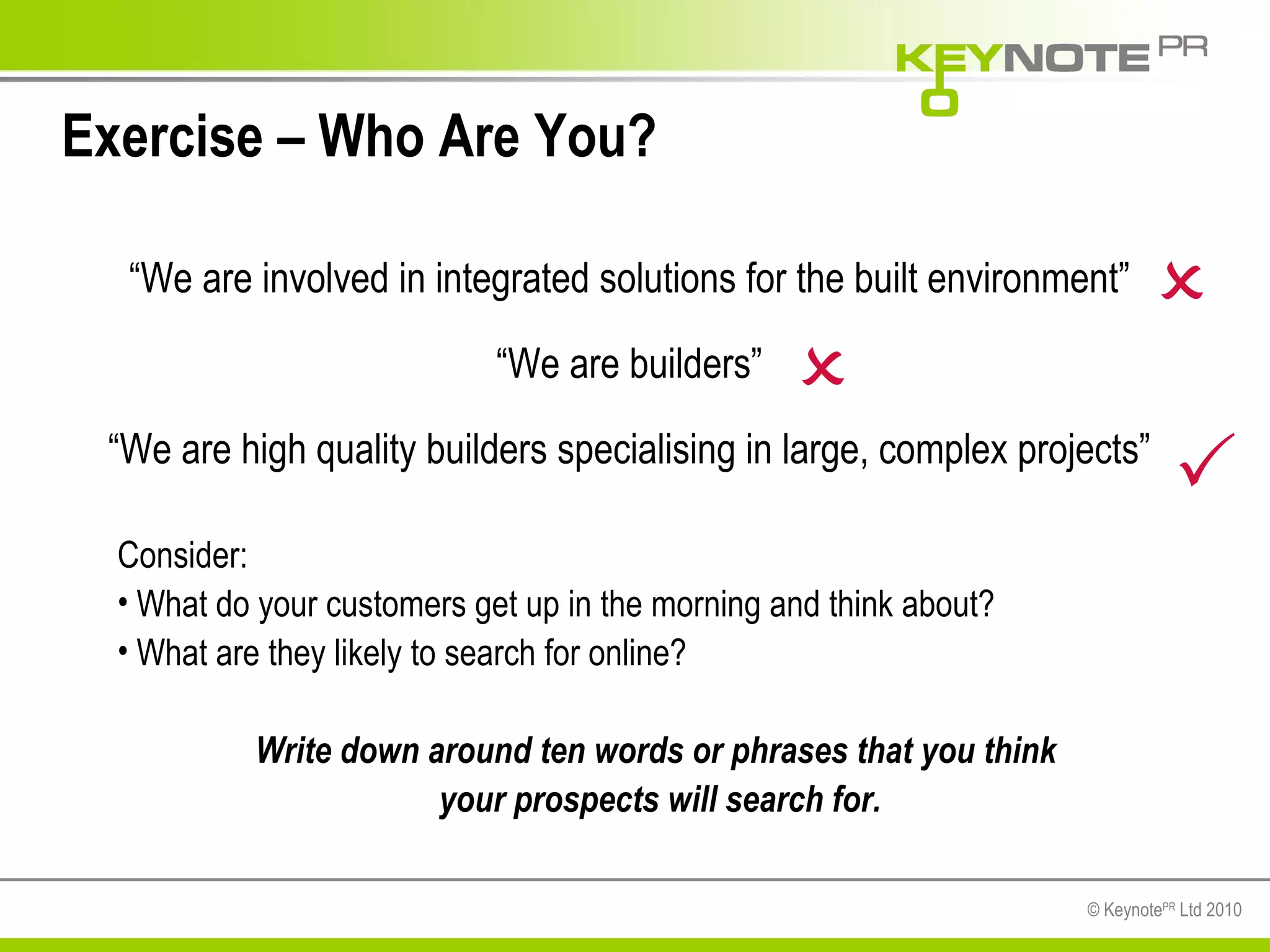 Exercise – Who Are You? Consider: What do your customers get up in the morning and think about? What are they likely to search for online? Write down around ten words or phrases that you think  your prospects will search for. “ We are involved in integrated solutions for the built environment” “ We are builders” “ We are high quality builders specialising in large, complex projects”    