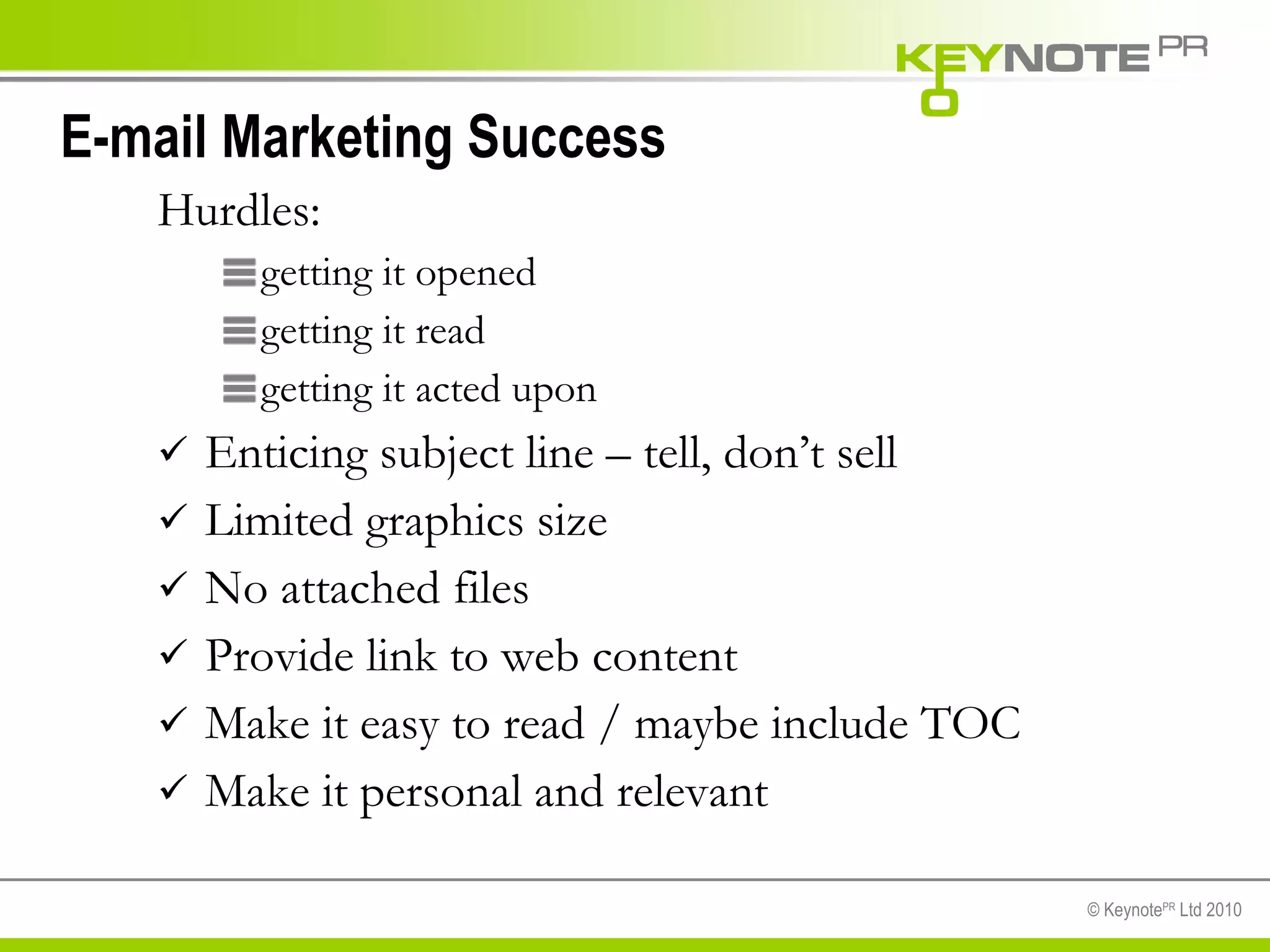 E-mail Marketing Success Hurdles: getting it opened getting it read getting it acted upon Enticing subject line – tell, don’t sell Limited graphics size No attached files Provide link to web content Make it easy to read / maybe include TOC Make it personal and relevant 