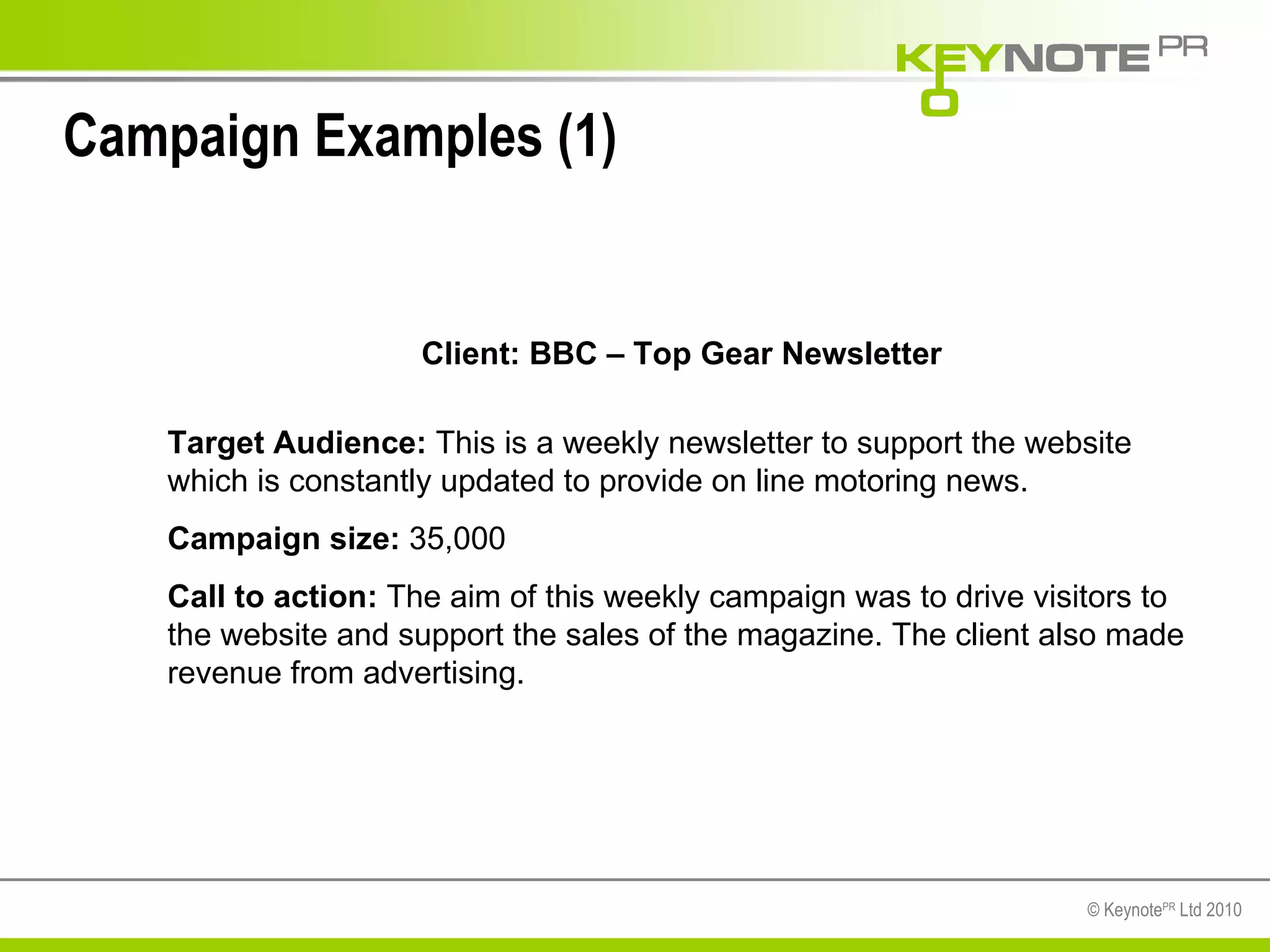 Campaign Examples (1) Client: BBC – Top Gear Newsletter Target Audience:  This is a weekly newsletter to support the website which is constantly updated to provide on line motoring news.  Campaign size:  35,000  Call to action:  The aim of this weekly campaign was to drive visitors to the website and support the sales of the magazine. The client also made revenue from advertising.  