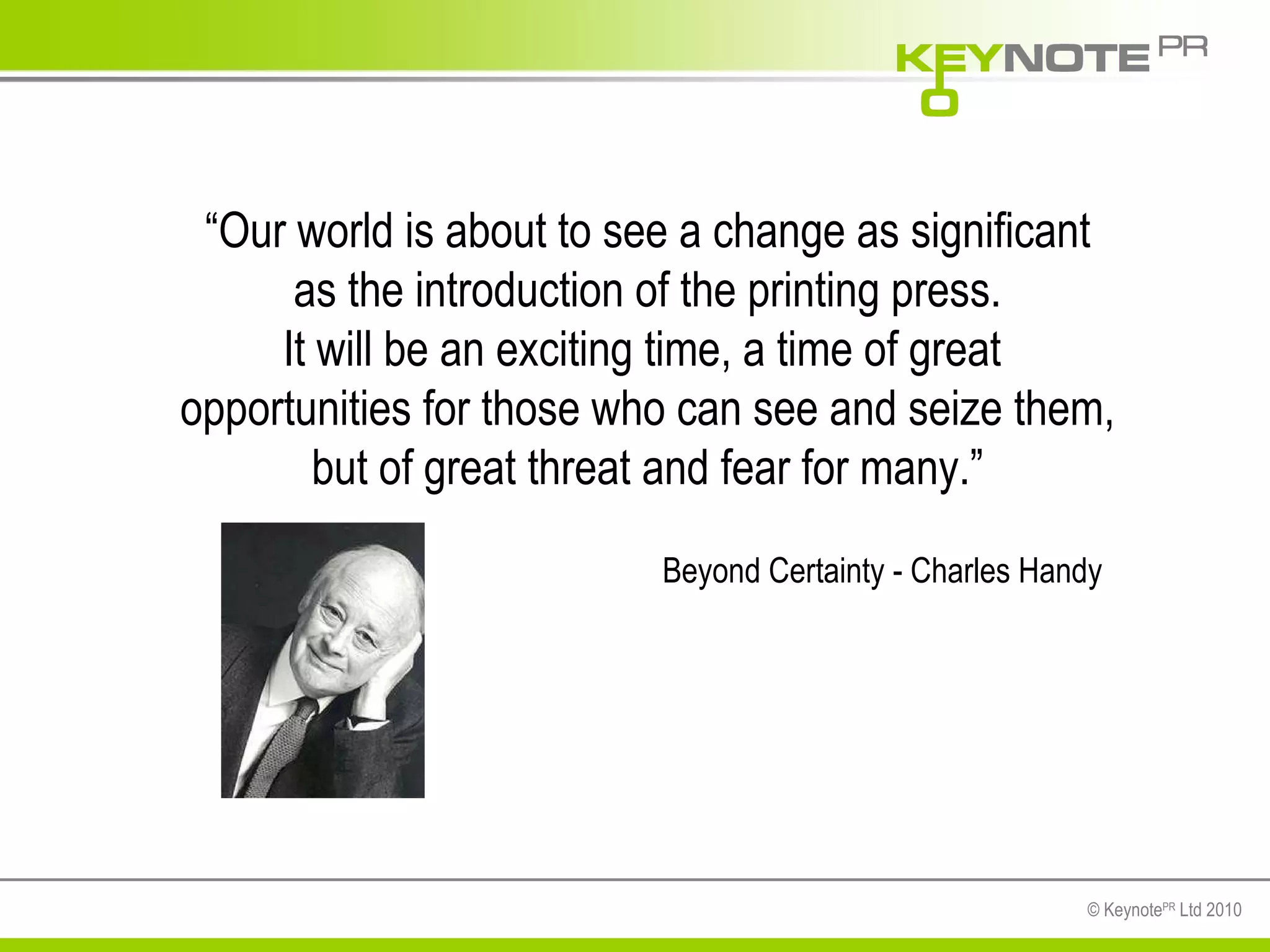 “ Our world is about to see a change as significant as the introduction of the printing press. It will be an exciting time, a time of great  opportunities for those who can see and seize them, but of great threat and fear for many.” Beyond Certainty - Charles Handy 