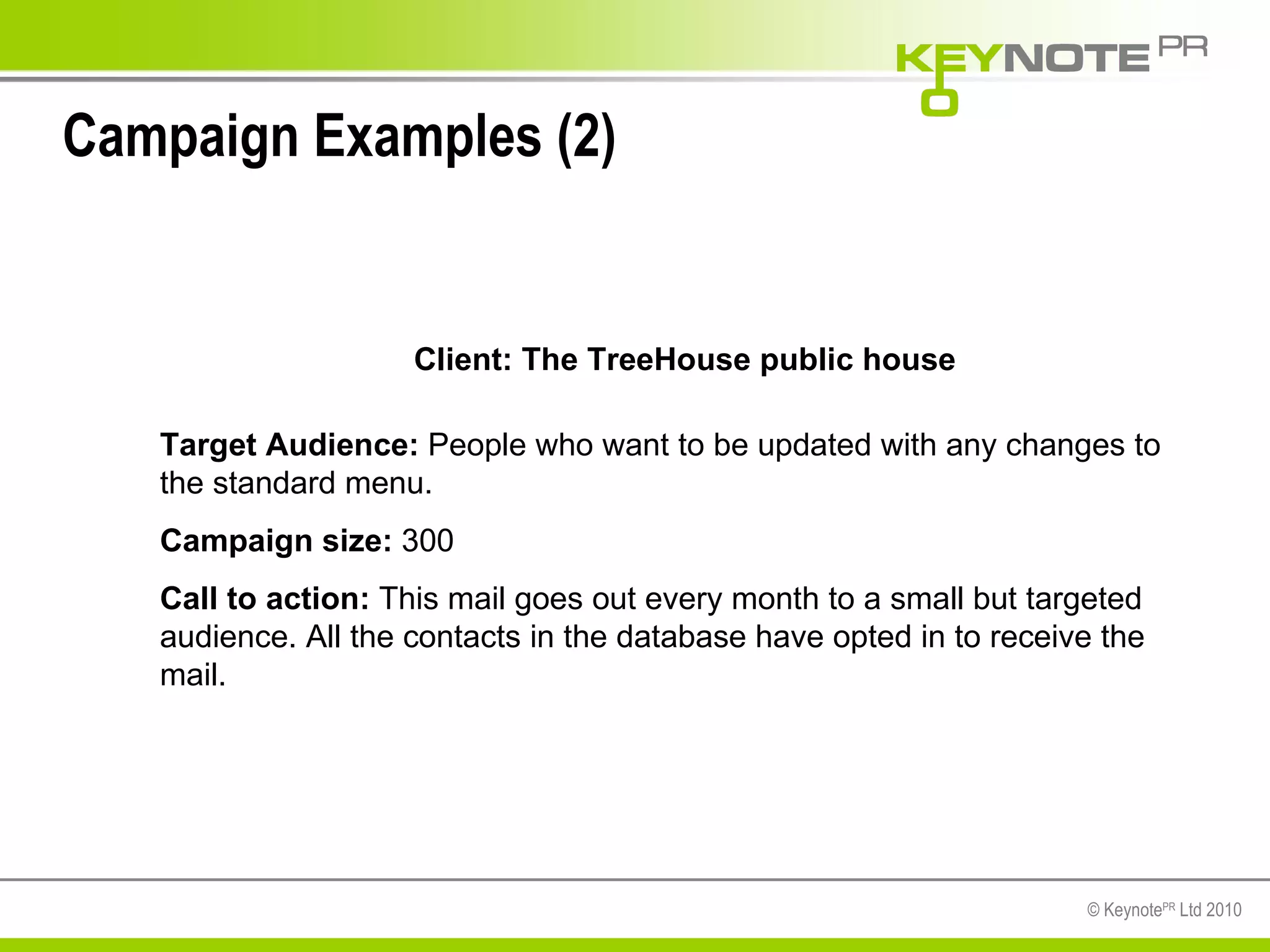 Campaign Examples (2) Client: The TreeHouse public house Target Audience:  People who want to be updated with any changes to the standard menu. Campaign size:  300 Call to action:  This mail goes out every month to a small but targeted audience. All the contacts in the database have opted in to receive the mail. 