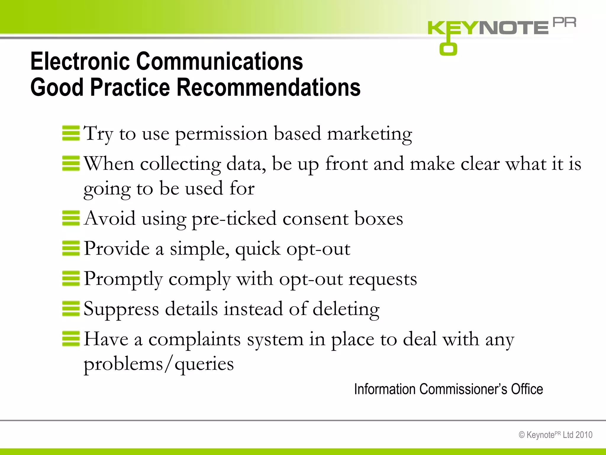Electronic Communications Good Practice Recommendations Try to use permission based marketing When collecting data, be up front and make clear what it is going to be used for  Avoid using pre-ticked consent boxes  Provide a simple, quick opt-out  Promptly comply with opt-out requests  Suppress details instead of deleting  Have a complaints system in place to deal with any problems/queries Information Commissioner’s Office 