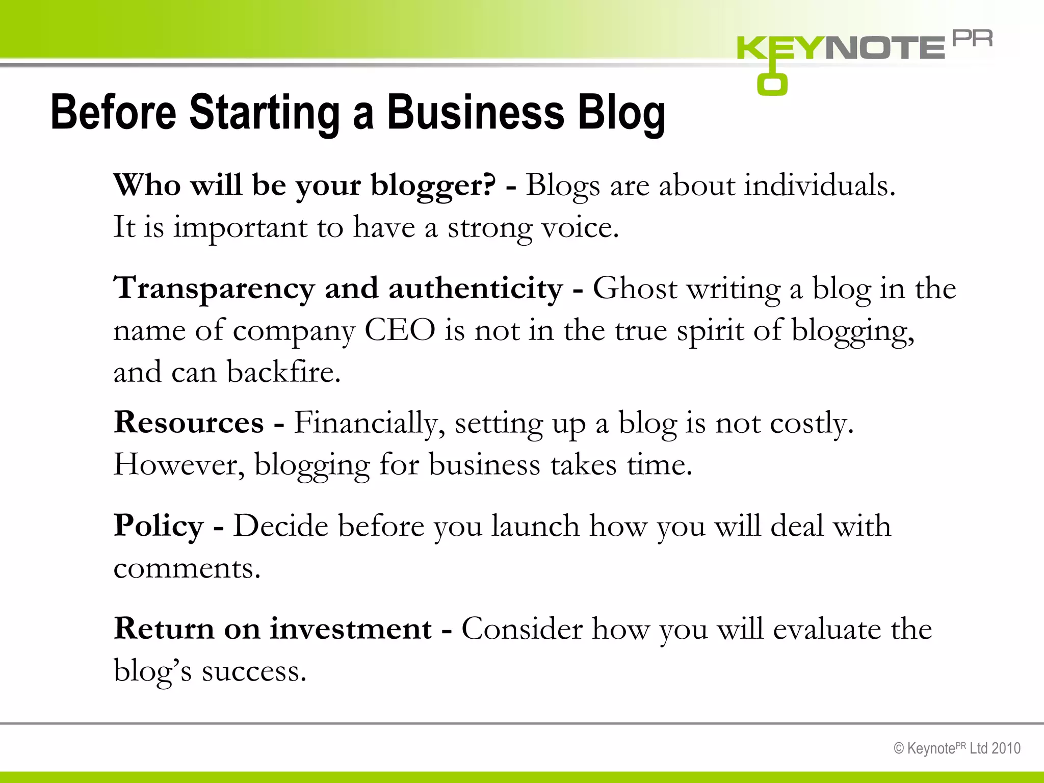 Before Starting a Business Blog  Who will be your blogger? -  Blogs are about individuals. It is important to have a strong voice.  Transparency and authenticity -  Ghost writing a blog in the name of company CEO is not in the true spirit of blogging, and can backfire. Resources -  Financially, setting up a blog is not costly. However, blogging for business takes time.  Policy -  Decide before you launch how you will deal with comments. Return on investment -  Consider how you will evaluate the blog’s success. 