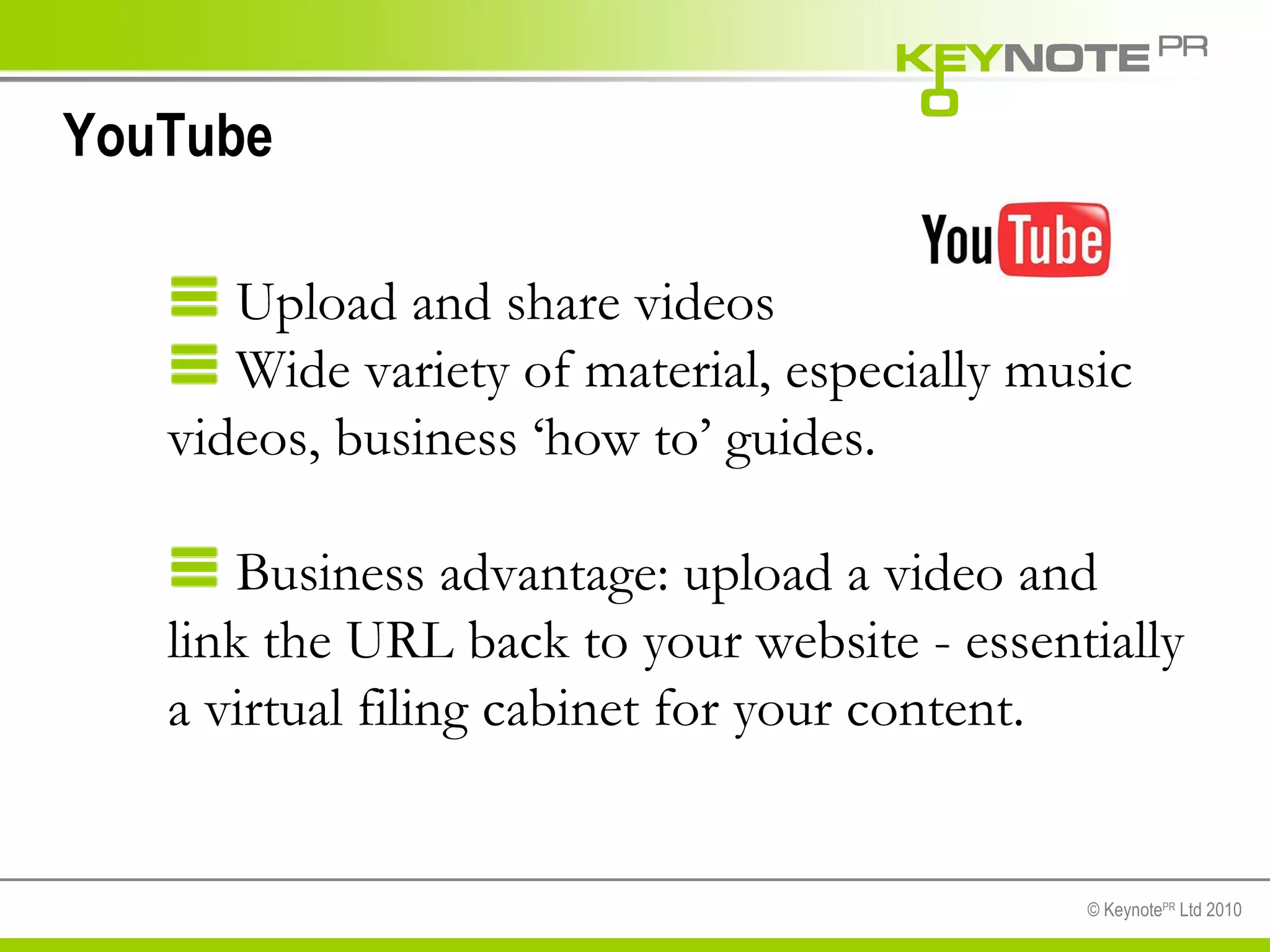 YouTube Upload and share videos Wide variety of material, especially music videos, business ‘how to’ guides.  Business advantage: upload a video and link the URL back to your website - essentially a virtual filing cabinet for your content.  