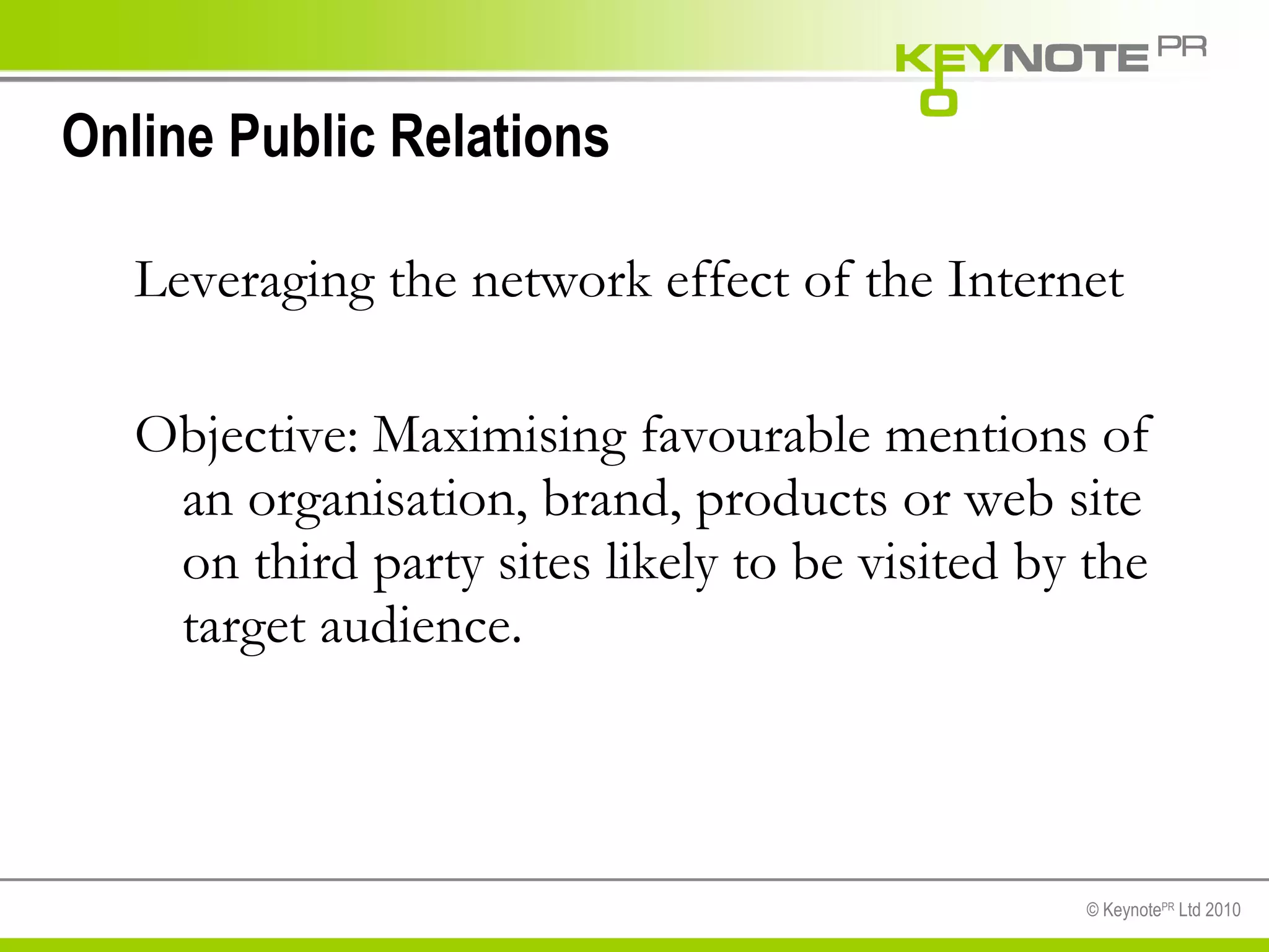 Online Public Relations Leveraging the network effect of the Internet Objective: Maximising favourable mentions of an organisation, brand, products or web site on third party sites likely to be visited by the target audience. 