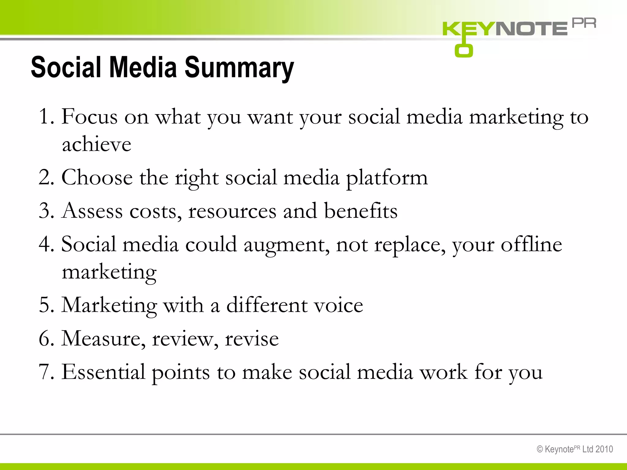 Social Media Summary 1. Focus on what you want your social media marketing to achieve  2. Choose the right social media platform  3. Assess costs, resources and benefits 4. Social media could augment, not replace, your offline marketing 5. Marketing with a different voice 6. Measure, review, revise 7. Essential points to make social media work for you  