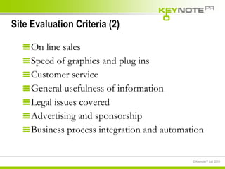 Site Evaluation Criteria (2) On line sales Speed of graphics and plug ins Customer service General usefulness of information Legal issues covered Advertising and sponsorship Business process integration and automation 