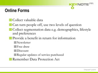 Online Forms Collect valuable data Can turn people off, use two levels of question Collect segmentation data e.g. demographics, lifestyle and preferences Provide a benefit in return for information Newsletter Free draw Discount  Regular updates of service purchased Remember Data Protection Act 