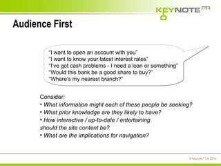Audience First Consider: What information might each of these people be seeking? What prior knowledge are they likely to have? How interactive / up-to-date / entertaining  should the site content be? What are the implications for navigation? “ I want to open an account with you” “ I want to know your latest interest rates” “ I’ve got cash problems - I need a loan or something” “ Would this bank be a good share to buy?” “ Where’s my nearest branch?” 