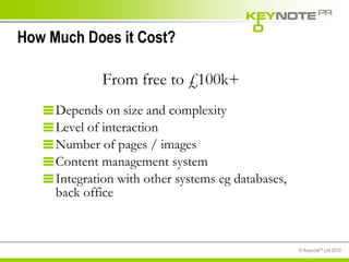 How Much Does it Cost? Depends on size and complexity Level of interaction Number of pages / images Content management system Integration with other systems eg databases,  back office From free to £100k+ 