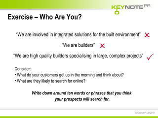 Exercise – Who Are You? Consider: What do your customers get up in the morning and think about? What are they likely to search for online? Write down around ten words or phrases that you think  your prospects will search for. “ We are involved in integrated solutions for the built environment” “ We are builders” “ We are high quality builders specialising in large, complex projects”    