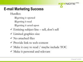 E-mail Marketing Success Hurdles: getting it opened getting it read getting it acted upon Enticing subject line – tell, don’t sell Limited graphics size No attached files Provide link to web content Make it easy to read / maybe include TOC Make it personal and relevant 