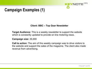 Campaign Examples (1) Client: BBC – Top Gear Newsletter Target Audience:  This is a weekly newsletter to support the website which is constantly updated to provide on line motoring news.  Campaign size:  35,000  Call to action:  The aim of this weekly campaign was to drive visitors to the website and support the sales of the magazine. The client also made revenue from advertising.  