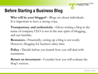Before Starting a Business Blog  Who will be your blogger? -  Blogs are about individuals. It is important to have a strong voice.  Transparency and authenticity -  Ghost writing a blog in the name of company CEO is not in the true spirit of blogging, and can backfire. Resources -  Financially, setting up a blog is not costly. However, blogging for business takes time.  Policy -  Decide before you launch how you will deal with comments. Return on investment -  Consider how you will evaluate the blog’s success. 