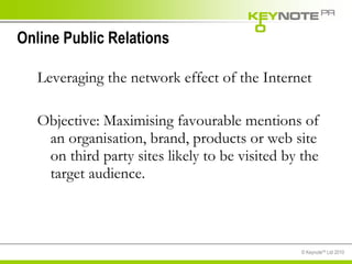 Online Public Relations Leveraging the network effect of the Internet Objective: Maximising favourable mentions of an organisation, brand, products or web site on third party sites likely to be visited by the target audience. 