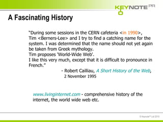 A Fascinating History “ During some sessions in the CERN cafeteria < in 1990 >, Tim <Berners-Lee> and I try to find a catching name for the system. I was determined that the name should not yet again be taken from Greek mythology.  Tim proposes 'World-Wide Web'. I like this very much, except that it is difficult to pronounce in French.”  - Robert Cailliau,  A Short History of the Web ,    2 November 1995 www.livinginternet.com  - comprehensive history of the internet, the world wide web etc. 